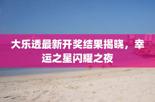 大乐透最新开奖结果揭晓，幸运之星闪耀之夜