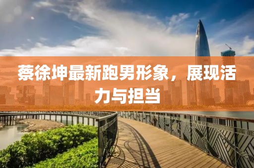蔡徐坤最新跑男形象，展现活力与担当