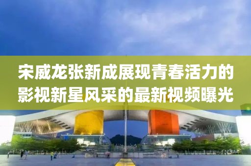 宋威龙张新成展现青春活力的影视新星风采的最新视频曝光