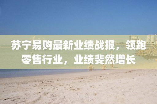 苏宁易购最新业绩战报，领跑零售行业，业绩斐然增长
