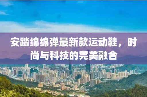 安踏绵绵弹最新款运动鞋，时尚与科技的完美融合