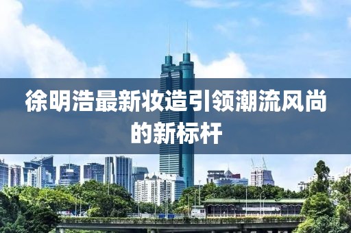 徐明浩最新妆造引领潮流风尚的新标杆