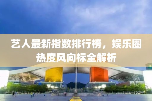 艺人最新指数排行榜，娱乐圈热度风向标全解析