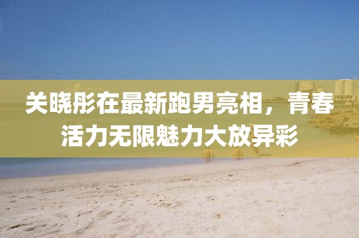 关晓彤在最新跑男亮相，青春活力无限魅力大放异彩