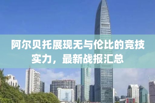 阿尔贝托展现无与伦比的竞技实力，最新战报汇总