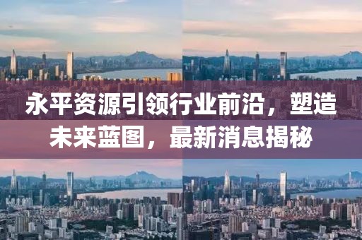 永平资源引领行业前沿，塑造未来蓝图，最新消息揭秘