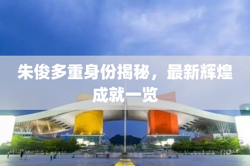 朱俊多重身份揭秘，最新辉煌成就一览