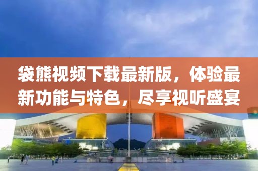 袋熊视频下载最新版，体验最新功能与特色，尽享视听盛宴