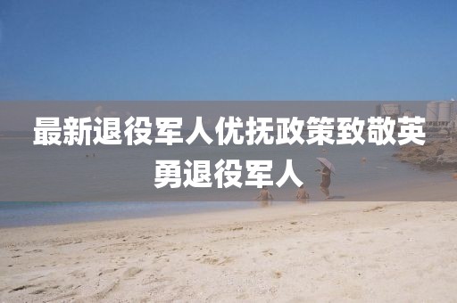 最新退役军人优抚政策致敬英勇退役军人