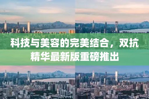 科技与美容的完美结合，双抗精华最新版重磅推出