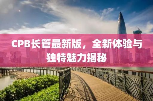 CPB长管最新版，全新体验与独特魅力揭秘