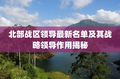 北部战区领导最新名单及其战略领导作用揭秘