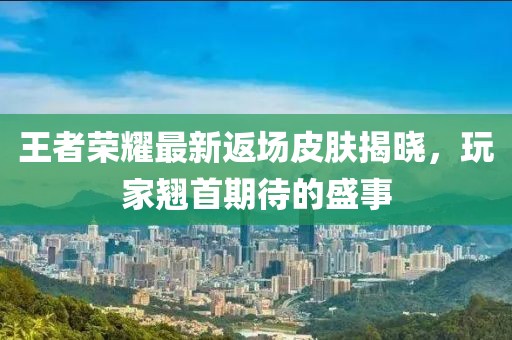 王者荣耀最新返场皮肤揭晓，玩家翘首期待的盛事