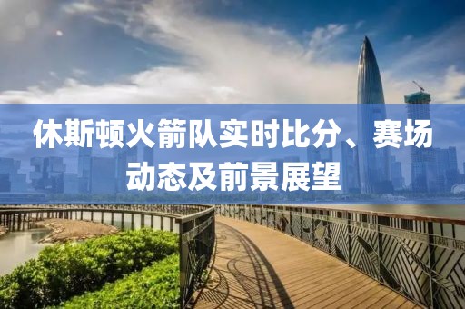 休斯顿火箭队实时比分、赛场动态及前景展望