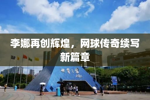李娜再创辉煌，网球传奇续写新篇章