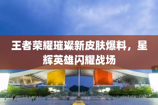 王者荣耀璀璨新皮肤爆料，星辉英雄闪耀战场