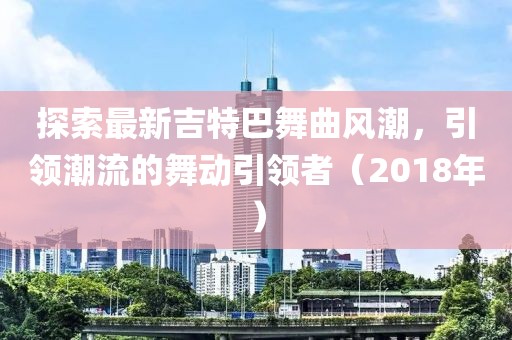 探索最新吉特巴舞曲风潮，引领潮流的舞动引领者（2018年）