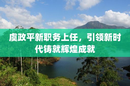 虞政平新职务上任，引领新时代铸就辉煌成就