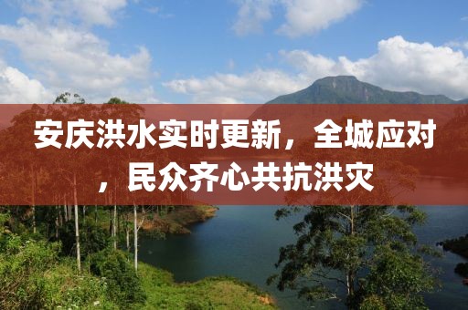 安庆洪水实时更新，全城应对，民众齐心共抗洪灾
