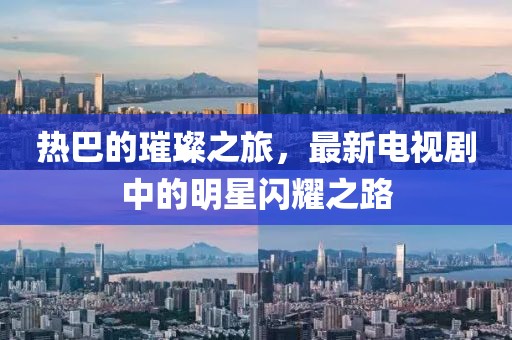 热巴的璀璨之旅，最新电视剧中的明星闪耀之路