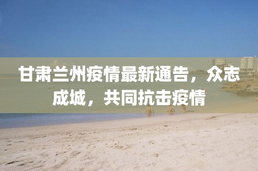 甘肃兰州疫情最新通告，众志成城，共同抗击疫情