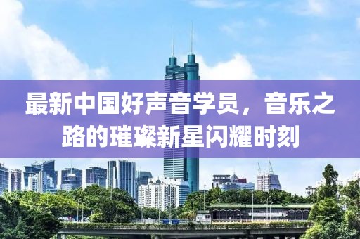 最新中国好声音学员，音乐之路的璀璨新星闪耀时刻