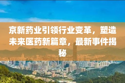 京新药业引领行业变革，塑造未来医药新篇章，最新事件揭秘