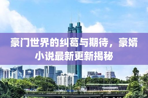 豪门世界的纠葛与期待，豪婿小说最新更新揭秘