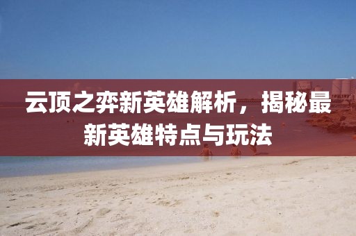 云顶之弈新英雄解析，揭秘最新英雄特点与玩法