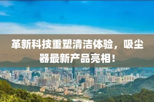 革新科技重塑清洁体验，吸尘器最新产品亮相！