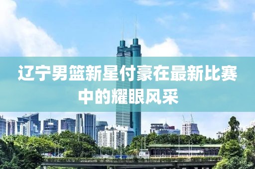 辽宁男篮新星付豪在最新比赛中的耀眼风采