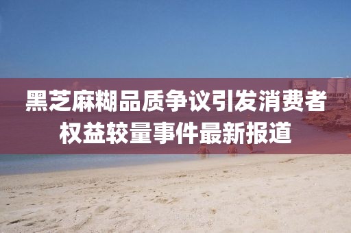 黑芝麻糊品质争议引发消费者权益较量事件最新报道