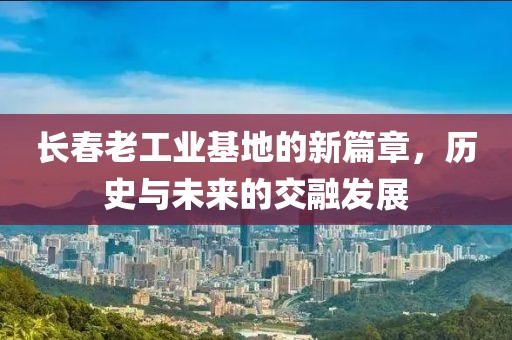 长春老工业基地的新篇章，历史与未来的交融发展