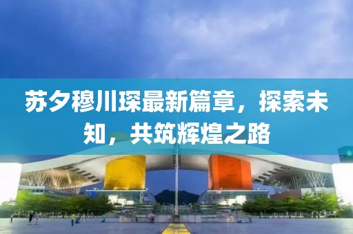 苏夕穆川琛最新篇章，探索未知，共筑辉煌之路