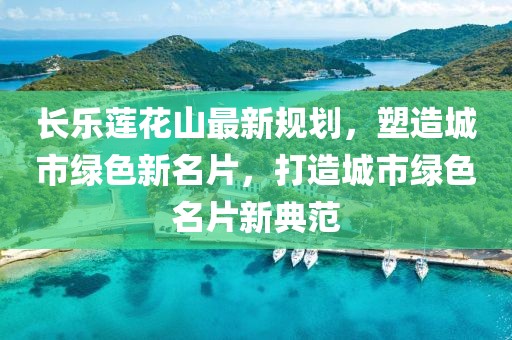 长乐莲花山最新规划，塑造城市绿色新名片，打造城市绿色名片新典范