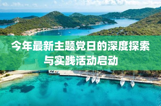 今年最新主题党日的深度探索与实践活动启动