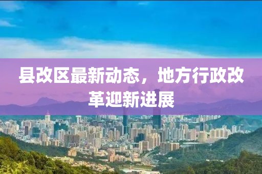 县改区最新动态，地方行政改革迎新进展