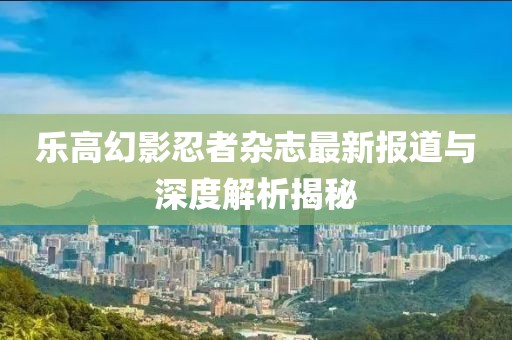 乐高幻影忍者杂志最新报道与深度解析揭秘