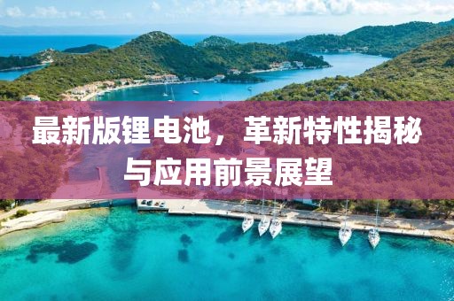 最新版锂电池，革新特性揭秘与应用前景展望