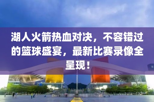 湖人火箭热血对决，不容错过的篮球盛宴，最新比赛录像全呈现！