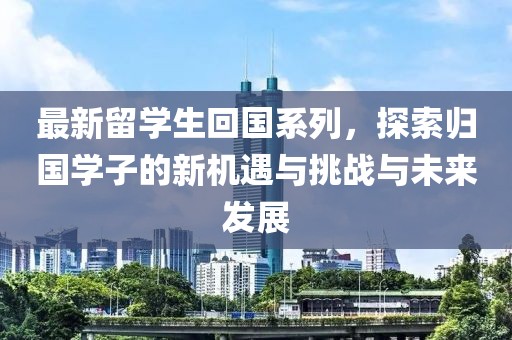 最新留学生回国系列，探索归国学子的新机遇与挑战与未来发展