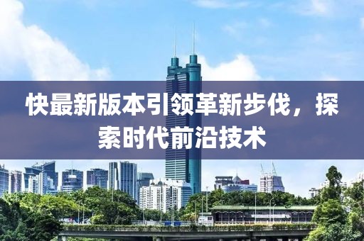 快最新版本引领革新步伐，探索时代前沿技术