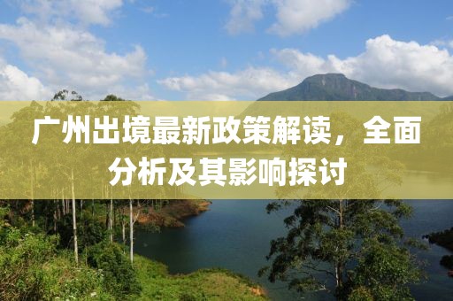 广州出境最新政策解读，全面分析及其影响探讨