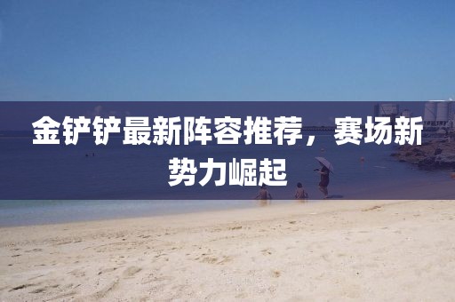 金铲铲最新阵容推荐，赛场新势力崛起