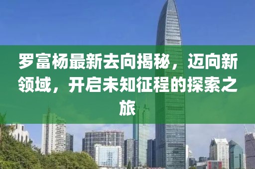 罗富杨最新去向揭秘，迈向新领域，开启未知征程的探索之旅