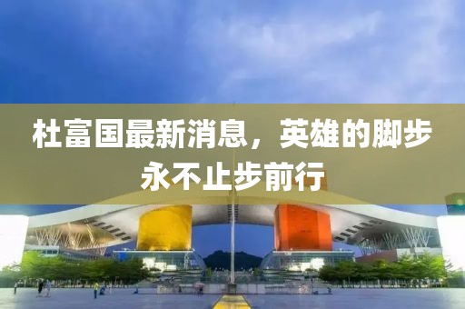杜富国最新消息，英雄的脚步永不止步前行