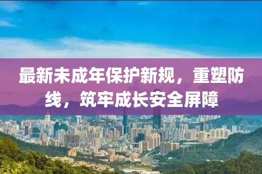 最新未成年保护新规，重塑防线，筑牢成长安全屏障