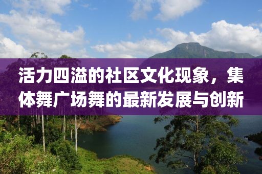活力四溢的社区文化现象，集体舞广场舞的最新发展与创新