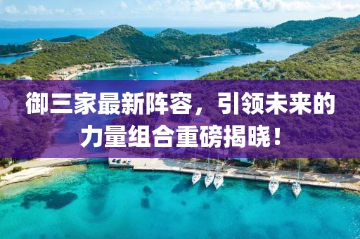 御三家最新阵容，引领未来的力量组合重磅揭晓！