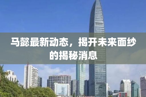 马懿最新动态，揭开未来面纱的揭秘消息